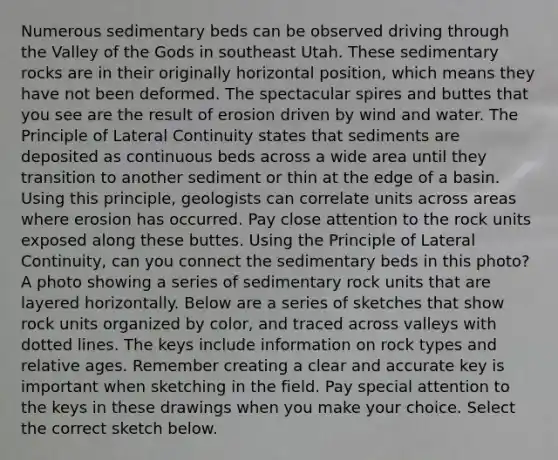 Numerous sedimentary beds can be observed driving through the Valley of the Gods in southeast Utah. These sedimentary rocks are in their originally horizontal position, which means they have not been deformed. The spectacular spires and buttes that you see are the result of erosion driven by wind and water. The Principle of Lateral Continuity states that sediments are deposited as continuous beds across a wide area until they transition to another sediment or thin at the edge of a basin. Using this principle, geologists can correlate units across areas where erosion has occurred. Pay close attention to the rock units exposed along these buttes. Using the Principle of Lateral Continuity, can you connect the sedimentary beds in this photo? A photo showing a series of sedimentary rock units that are layered horizontally. Below are a series of sketches that show rock units organized by color, and traced across valleys with dotted lines. The keys include information on rock types and relative ages. Remember creating a clear and accurate key is important when sketching in the field. Pay special attention to the keys in these drawings when you make your choice. Select the correct sketch below.