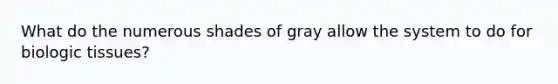 What do the numerous shades of gray allow the system to do for biologic tissues?