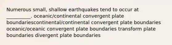 Numerous small, shallow earthquakes tend to occur at __________. oceanic/continental convergent plate boundariescontinental/continental convergent plate boundaries oceanic/oceanic convergent plate boundaries transform plate boundaries divergent plate boundaries