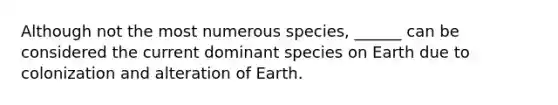 Although not the most numerous species, ______ can be considered the current dominant species on Earth due to colonization and alteration of Earth.