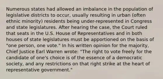 Numerous states had allowed an imbalance in the population of legislative districts to occur, usually resulting in urban (often ethnic minority) residents being under-represented in Congress and state legislatures. After hearing the case, the Court ruled that seats in the U.S. House of Representatives and in both houses of state legislatures must be apportioned on the basis of "one person, one vote." In his written opinion for the majority, Chief Justice Earl Warren wrote: "The right to vote freely for the candidate of one's choice is of the essence of a democratic society, and any restrictions on that right strike at the heart of representative government."