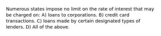 Numerous states impose no limit on the rate of interest that may be charged on: A) loans to corporations. B) credit card transactions. C) loans made by certain designated types of lenders. D) All of the above.