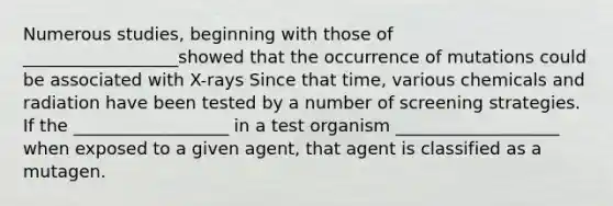 Numerous studies, beginning with those of __________________showed that the occurrence of mutations could be associated with X-rays Since that time, various chemicals and radiation have been tested by a number of screening strategies. If the __________________ in a test organism ___________________ when exposed to a given agent, that agent is classified as a mutagen.