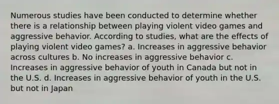 Numerous studies have been conducted to determine whether there is a relationship between playing violent video games and aggressive behavior. According to studies, what are the effects of playing violent video games? a. Increases in aggressive behavior across cultures b. No increases in aggressive behavior c. Increases in aggressive behavior of youth in Canada but not in the U.S. d. Increases in aggressive behavior of youth in the U.S. but not in Japan