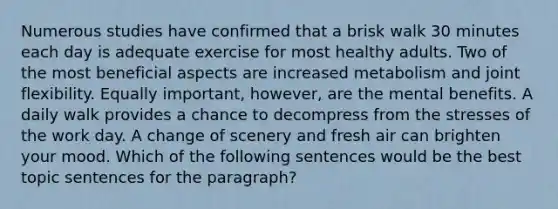 Numerous studies have confirmed that a brisk walk 30 minutes each day is adequate exercise for most healthy adults. Two of the most beneficial aspects are increased metabolism and joint flexibility. Equally important, however, are the mental benefits. A daily walk provides a chance to decompress from the stresses of the work day. A change of scenery and fresh air can brighten your mood. Which of the following sentences would be the best topic sentences for the paragraph?
