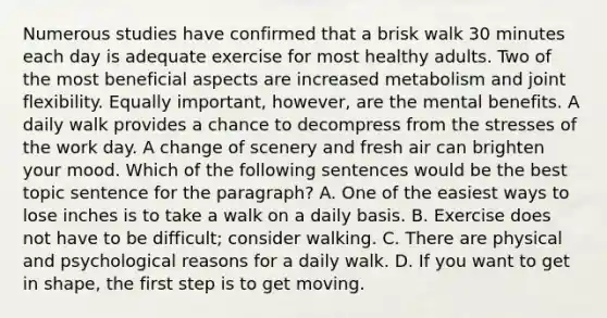 Numerous studies have confirmed that a brisk walk 30 minutes each day is adequate exercise for most healthy adults. Two of the most beneficial aspects are increased metabolism and joint flexibility. Equally important, however, are the mental benefits. A daily walk provides a chance to decompress from the stresses of the work day. A change of scenery and fresh air can brighten your mood. Which of the following sentences would be the best topic sentence for the paragraph? A. One of the easiest ways to lose inches is to take a walk on a daily basis. B. Exercise does not have to be difficult; consider walking. C. There are physical and psychological reasons for a daily walk. D. If you want to get in shape, the first step is to get moving.