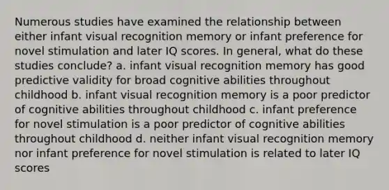 Numerous studies have examined the relationship between either infant visual recognition memory or infant preference for novel stimulation and later IQ scores. In general, what do these studies conclude? a. infant visual recognition memory has good predictive validity for broad cognitive abilities throughout childhood b. infant visual recognition memory is a poor predictor of cognitive abilities throughout childhood c. infant preference for novel stimulation is a poor predictor of cognitive abilities throughout childhood d. neither infant visual recognition memory nor infant preference for novel stimulation is related to later IQ scores