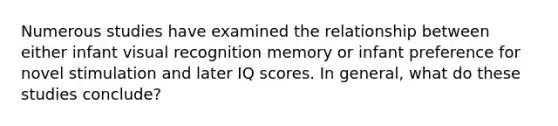 Numerous studies have examined the relationship between either infant visual recognition memory or infant preference for novel stimulation and later IQ scores. In general, what do these studies conclude?