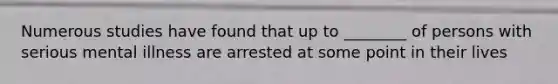 Numerous studies have found that up to ________ of persons with serious mental illness are arrested at some point in their lives