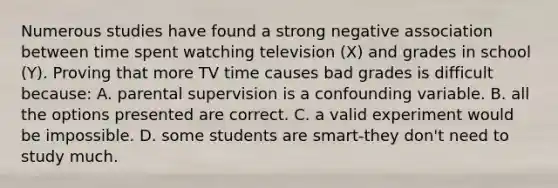 Numerous studies have found a strong negative association between time spent watching television (X) and grades in school (Y). Proving that more TV time causes bad grades is difficult because: A. parental supervision is a confounding variable. B. all the options presented are correct. C. a valid experiment would be impossible. D. some students are smart-they don't need to study much.