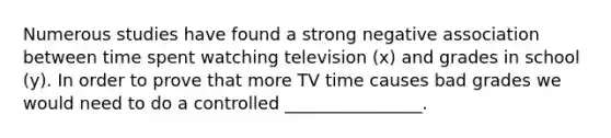 Numerous studies have found a strong negative association between time spent watching television (x) and grades in school (y). In order to prove that more TV time causes bad grades we would need to do a controlled ________________.