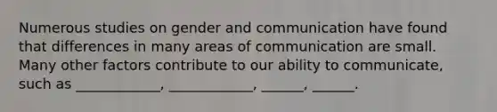 Numerous studies on gender and communication have found that differences in many areas of communication are small. Many other factors contribute to our ability to communicate, such as ____________, ____________, ______, ______.