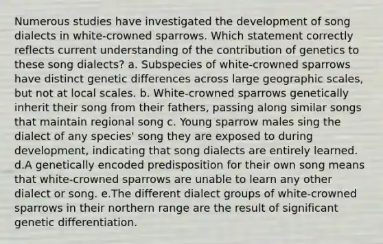 Numerous studies have investigated the development of song dialects in white-crowned sparrows. Which statement correctly reflects current understanding of the contribution of genetics to these song dialects? a. Subspecies of white-crowned sparrows have distinct genetic differences across large geographic scales, but not at local scales. b. White-crowned sparrows genetically inherit their song from their fathers, passing along similar songs that maintain regional song c. Young sparrow males sing the dialect of any species' song they are exposed to during development, indicating that song dialects are entirely learned. d.A genetically encoded predisposition for their own song means that white-crowned sparrows are unable to learn any other dialect or song. e.The different dialect groups of white-crowned sparrows in their northern range are the result of significant genetic differentiation.