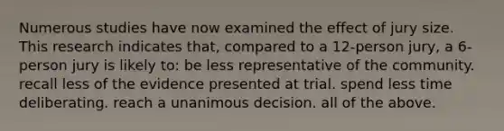 Numerous studies have now examined the effect of jury size. This research indicates that, compared to a 12-person jury, a 6-person jury is likely to: be less representative of the community. recall less of the evidence presented at trial. spend less time deliberating. reach a unanimous decision. all of the above.