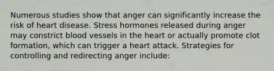 Numerous studies show that anger can significantly increase the risk of heart disease. Stress hormones released during anger may constrict blood vessels in the heart or actually promote clot formation, which can trigger a heart attack. Strategies for controlling and redirecting anger include: