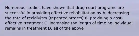 Numerous studies have shown that drug-court programs are successful in providing effective rehabilitation by A. decreasing the rate of recidivism (repeated arrests) B. providing a cost-effective treatment C. increasing the length of time an individual remains in treatment D. all of the above