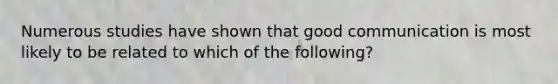 Numerous studies have shown that good communication is most likely to be related to which of the following?