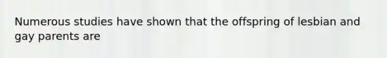 Numerous studies have shown that the offspring of lesbian and gay parents are