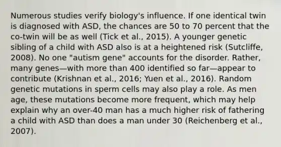 Numerous studies verify biology's influence. If one identical twin is diagnosed with ASD, the chances are 50 to 70 percent that the co-twin will be as well (Tick et al., 2015). A younger genetic sibling of a child with ASD also is at a heightened risk (Sutcliffe, 2008). No one "autism gene" accounts for the disorder. Rather, many genes—with more than 400 identified so far—appear to contribute (Krishnan et al., 2016; Yuen et al., 2016). Random genetic mutations in sperm cells may also play a role. As men age, these mutations become more frequent, which may help explain why an over-40 man has a much higher risk of fathering a child with ASD than does a man under 30 (Reichenberg et al., 2007).