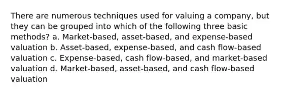 There are numerous techniques used for valuing a company, but they can be grouped into which of the following three basic methods? a. Market-based, asset-based, and expense-based valuation b. Asset-based, expense-based, and cash flow-based valuation c. Expense-based, cash flow-based, and market-based valuation d. Market-based, asset-based, and cash flow-based valuation