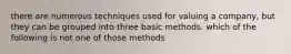 there are numerous techniques used for valuing a company, but they can be grouped into three basic methods. which of the following is not one of those methods