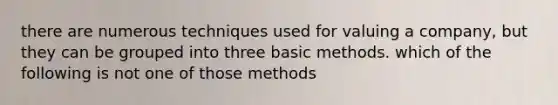 there are numerous techniques used for valuing a company, but they can be grouped into three basic methods. which of the following is not one of those methods