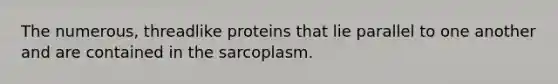 The numerous, threadlike proteins that lie parallel to one another and are contained in the sarcoplasm.