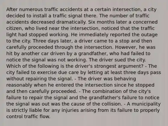 After numerous traffic accidents at a certain intersection, a city decided to install a traffic signal there. The number of traffic accidents decreased dramatically. Six months later a concerned citizen, who lived near the intersection, noticed that the traffic light had stopped working. He immediately reported the outage to the city. Three days later, a driver came to a stop and then carefully proceeded through the intersection. However, he was hit by another car driven by a grandfather, who had failed to notice the signal was not working. The driver sued the city. Which of the following is the driver's strongest argument? - The city failed to exercise due care by letting at least three days pass without repairing the signal. - The driver was behaving reasonably when he entered the intersection since he stopped and then carefully proceeded. - The combination of the city's failure to repair the signal and the grandfather's failure to notice the signal was out was the cause of the collision. - A municipality is strictly liable for any injuries arising from its failure to properly control traffic flow.