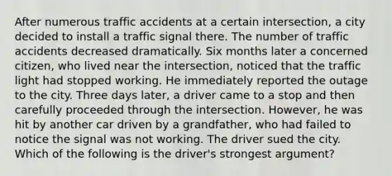 After numerous traffic accidents at a certain intersection, a city decided to install a traffic signal there. The number of traffic accidents decreased dramatically. Six months later a concerned citizen, who lived near the intersection, noticed that the traffic light had stopped working. He immediately reported the outage to the city. Three days later, a driver came to a stop and then carefully proceeded through the intersection. However, he was hit by another car driven by a grandfather, who had failed to notice the signal was not working. The driver sued the city. Which of the following is the driver's strongest argument?