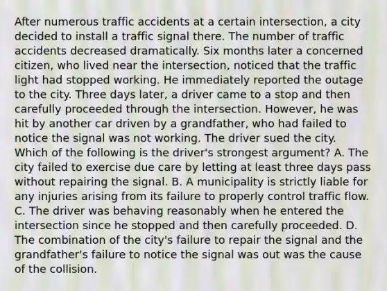 After numerous traffic accidents at a certain intersection, a city decided to install a traffic signal there. The number of traffic accidents decreased dramatically. Six months later a concerned citizen, who lived near the intersection, noticed that the traffic light had stopped working. He immediately reported the outage to the city. Three days later, a driver came to a stop and then carefully proceeded through the intersection. However, he was hit by another car driven by a grandfather, who had failed to notice the signal was not working. The driver sued the city. Which of the following is the driver's strongest argument? A. The city failed to exercise due care by letting at least three days pass without repairing the signal. B. A municipality is strictly liable for any injuries arising from its failure to properly control traffic flow. C. The driver was behaving reasonably when he entered the intersection since he stopped and then carefully proceeded. D. The combination of the city's failure to repair the signal and the grandfather's failure to notice the signal was out was the cause of the collision.