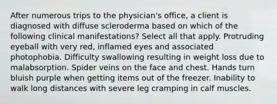 After numerous trips to the physician's office, a client is diagnosed with diffuse scleroderma based on which of the following clinical manifestations? Select all that apply. Protruding eyeball with very red, inflamed eyes and associated photophobia. Difficulty swallowing resulting in weight loss due to malabsorption. Spider veins on the face and chest. Hands turn bluish purple when getting items out of the freezer. Inability to walk long distances with severe leg cramping in calf muscles.