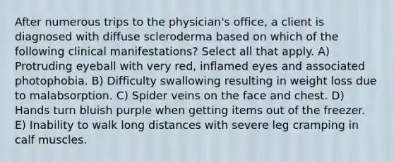 After numerous trips to the physician's office, a client is diagnosed with diffuse scleroderma based on which of the following clinical manifestations? Select all that apply. A) Protruding eyeball with very red, inflamed eyes and associated photophobia. B) Difficulty swallowing resulting in weight loss due to malabsorption. C) Spider veins on the face and chest. D) Hands turn bluish purple when getting items out of the freezer. E) Inability to walk long distances with severe leg cramping in calf muscles.