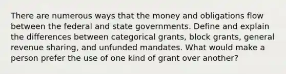 There are numerous ways that the money and obligations flow between the federal and state governments. Define and explain the differences between categorical grants, block grants, general revenue sharing, and unfunded mandates. What would make a person prefer the use of one kind of grant over another?