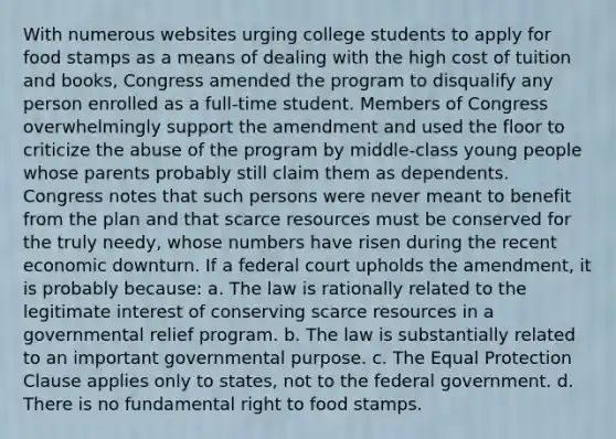 With numerous websites urging college students to apply for food stamps as a means of dealing with the high cost of tuition and books, Congress amended the program to disqualify any person enrolled as a full-time student. Members of Congress overwhelmingly support the amendment and used the floor to criticize the abuse of the program by middle-class young people whose parents probably still claim them as dependents. Congress notes that such persons were never meant to benefit from the plan and that scarce resources must be conserved for the truly needy, whose numbers have risen during the recent economic downturn. If a federal court upholds the amendment, it is probably because: a. The law is rationally related to the legitimate interest of conserving scarce resources in a governmental relief program. b. The law is substantially related to an important governmental purpose. c. The Equal Protection Clause applies only to states, not to the federal government. d. There is no fundamental right to food stamps.