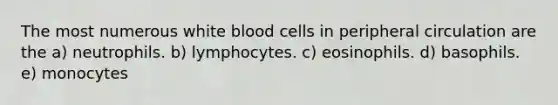 The most numerous white blood cells in peripheral circulation are the a) neutrophils. b) lymphocytes. c) eosinophils. d) basophils. e) monocytes