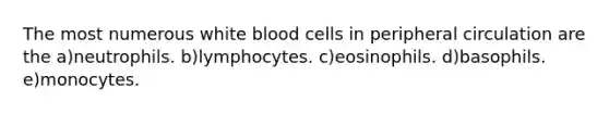 The most numerous white blood cells in peripheral circulation are the a)neutrophils. b)lymphocytes. c)eosinophils. d)basophils. e)monocytes.