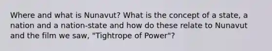 Where and what is Nunavut? What is the concept of a state, a nation and a nation-state and how do these relate to Nunavut and the film we saw, "Tightrope of Power"?