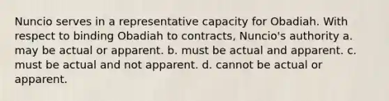 Nuncio serves in a representative capacity for Obadiah. With respect to binding Obadiah to contracts, Nuncio's authority a. may be actual or apparent. b. must be actual and apparent. c. must be actual and not apparent. d. cannot be actual or apparent.