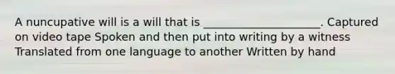 A nuncupative will is a will that is _____________________. Captured on video tape Spoken and then put into writing by a witness Translated from one language to another Written by hand