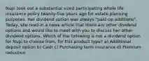 Nupi took out a substantial sized participating whole life insurance policy twenty-five years ago for estate planning purposes. Her dividend option was always "paid-up additions". Today, she read in a news article that there are other dividend options and would like to meet with you to discuss her other dividend options. Which of the following is not a dividend option for Nupi to choose from, for this product type? a) Additional deposit option b) Cash c) Purchasing term insurance d) Premium reduction