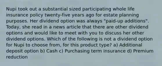 Nupi took out a substantial sized participating whole life insurance policy twenty-five years ago for estate planning purposes. Her dividend option was always "paid-up additions". Today, she read in a news article that there are other dividend options and would like to meet with you to discuss her other dividend options. Which of the following is not a dividend option for Nupi to choose from, for this product type? a) Additional deposit option b) Cash c) Purchasing term insurance d) Premium reduction