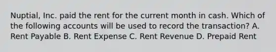 Nuptial, Inc. paid the rent for the current month in cash. Which of the following accounts will be used to record the transaction? A. Rent Payable B. Rent Expense C. Rent Revenue D. Prepaid Rent