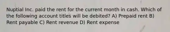 Nuptial Inc. paid the rent for the current month in cash. Which of the following account titles will be debited? A) Prepaid rent B) Rent payable C) Rent revenue D) Rent expense