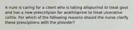 A nure is caring for a client who is taking allopurinol to treat gout and has a new prescritpion for azathioprine to treat ulcerative colitis. For which of the following reasons should the nurse clarify these presciptions with the provider?