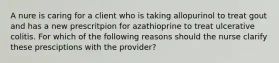 A nure is caring for a client who is taking allopurinol to treat gout and has a new prescritpion for azathioprine to treat ulcerative colitis. For which of the following reasons should the nurse clarify these presciptions with the provider?