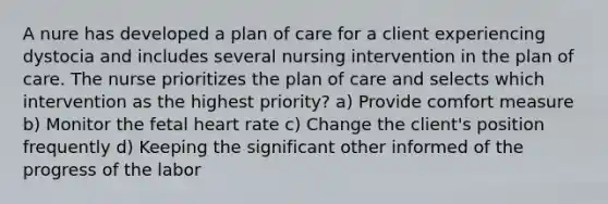 A nure has developed a plan of care for a client experiencing dystocia and includes several nursing intervention in the plan of care. The nurse prioritizes the plan of care and selects which intervention as the highest priority? a) Provide comfort measure b) Monitor the fetal heart rate c) Change the client's position frequently d) Keeping the significant other informed of the progress of the labor