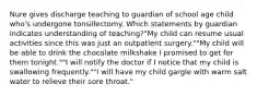 Nure gives discharge teaching to guardian of school age child who's undergone tonsillectomy. Which statements by guardian indicates understanding of teaching?"My child can resume usual activities since this was just an outpatient surgery.""My child will be able to drink the chocolate milkshake I promised to get for them tonight.""I will notify the doctor if I notice that my child is swallowing frequently.""I will have my child gargle with warm salt water to relieve their sore throat."