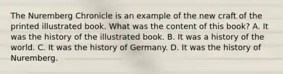 The Nuremberg Chronicle is an example of the new craft of the printed illustrated book. What was the content of this book? A. It was the history of the illustrated book. B. It was a history of the world. C. It was the history of Germany. D. It was the history of Nuremberg.