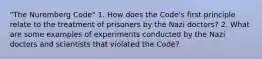 "The Nuremberg Code" 1. How does the Code's first principle relate to the treatment of prisoners by the Nazi doctors? 2. What are some examples of experiments conducted by the Nazi doctors and scientists that violated the Code?