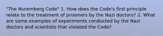 "The Nuremberg Code" 1. How does the Code's first principle relate to the treatment of prisoners by the Nazi doctors? 2. What are some examples of experiments conducted by the Nazi doctors and scientists that violated the Code?